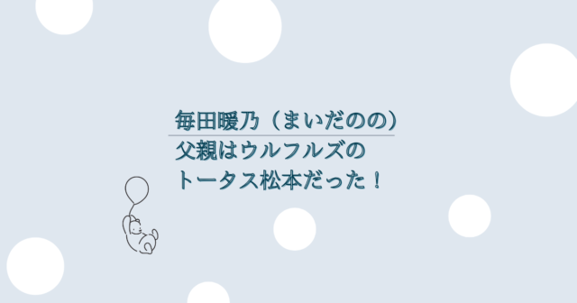 毎田暖乃（まいだのの）父親はウルフルズのトータス松本だった！